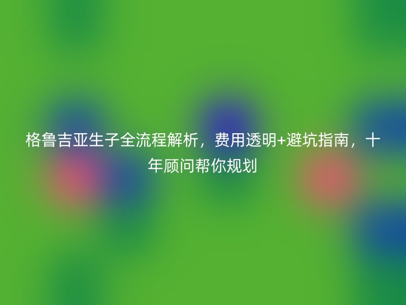 格鲁吉亚生子全流程解析，费用透明+避坑指南，十年顾问帮你规划