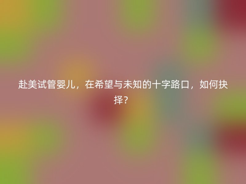 赴美试管婴儿，在希望与未知的十字路口，如何抉择？