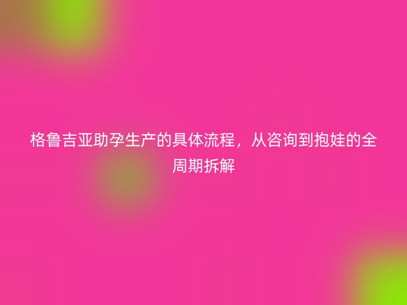 格鲁吉亚助孕生产的具体流程，从咨询到抱娃的全周期拆解