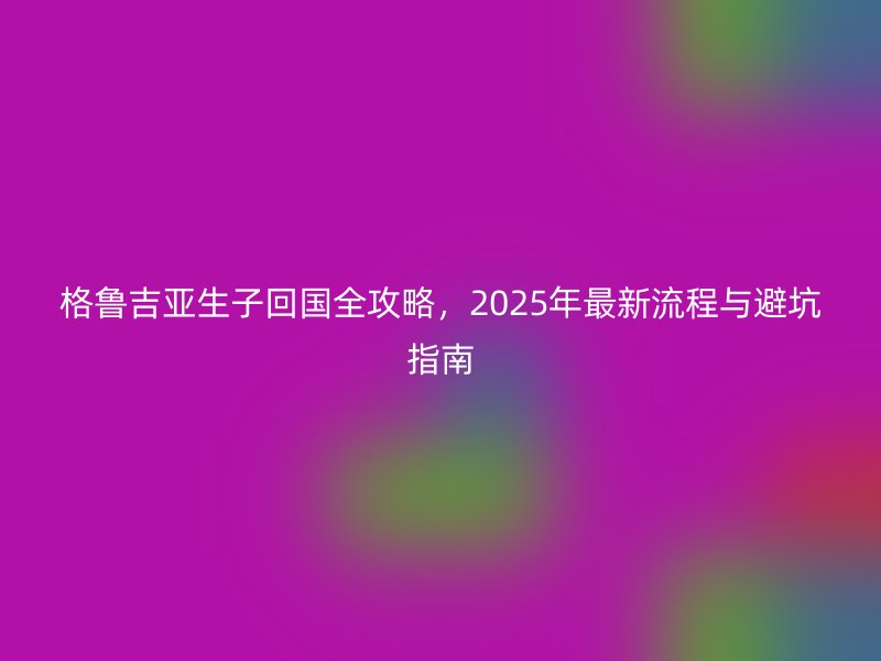 格鲁吉亚生子回国全攻略，2025年最新流程与避坑指南