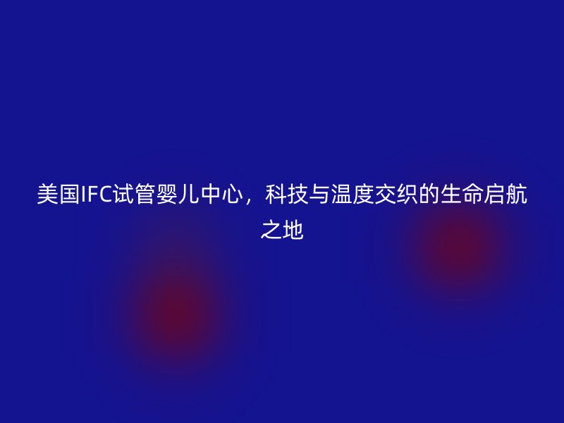 美国IFC试管婴儿中心，科技与温度交织的生命启航之地