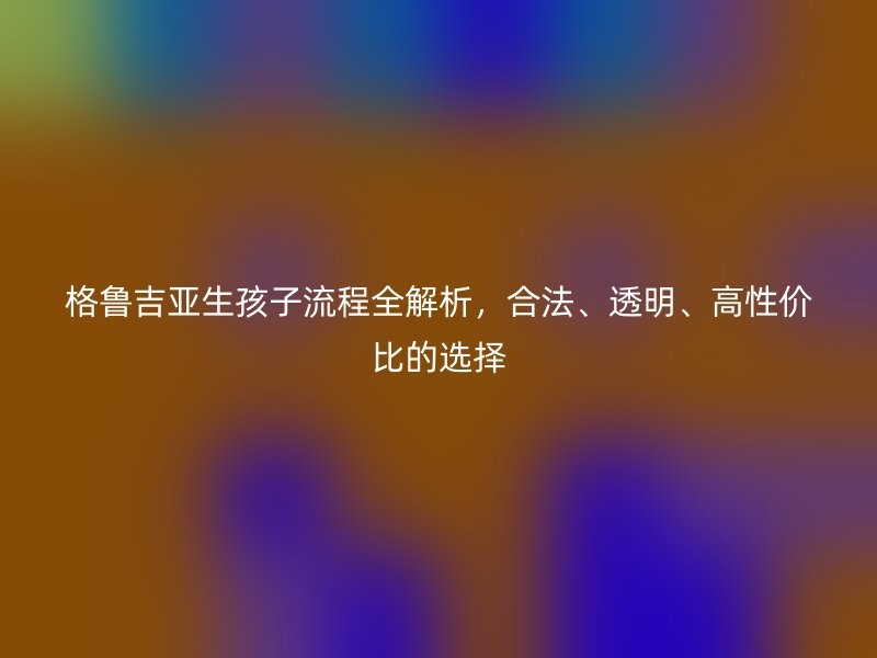 格鲁吉亚生孩子流程全解析，合法、透明、高性价比的选择
