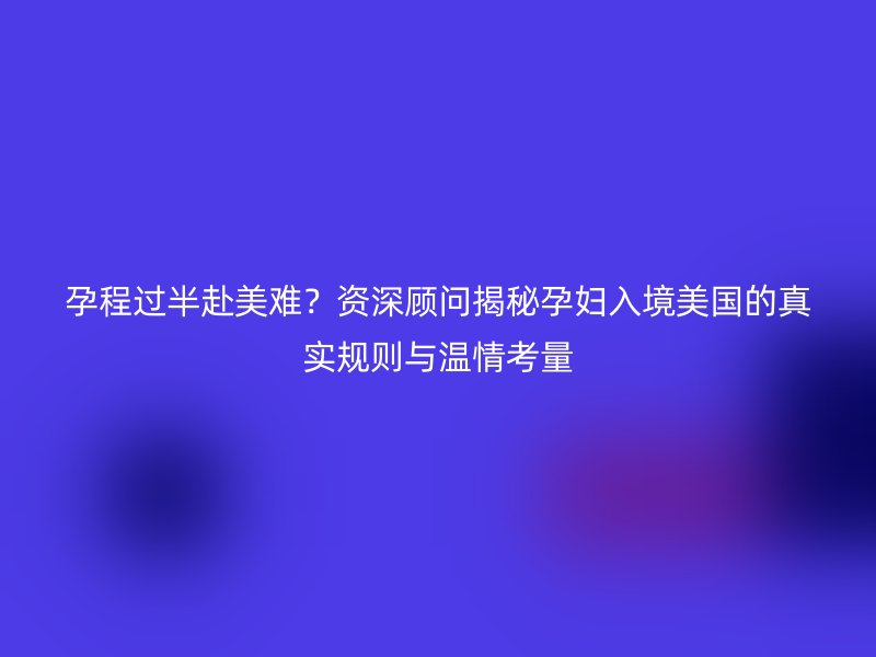 孕程过半赴美难？资深顾问揭秘孕妇入境美国的真实规则与温情考量