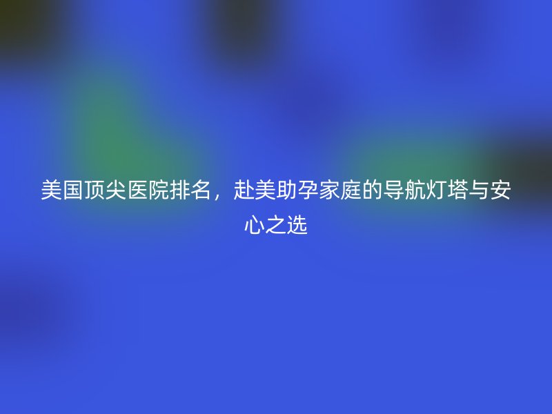 美国顶尖医院排名，赴美助孕家庭的导航灯塔与安心之选