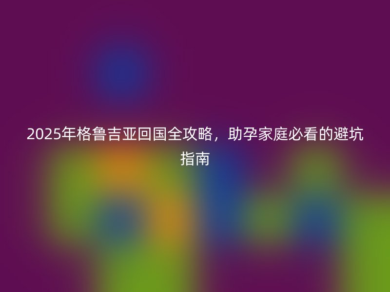 2025年格鲁吉亚回国全攻略，助孕家庭必看的避坑指南