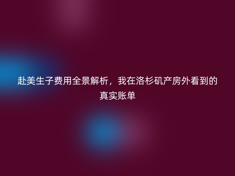 赴美生子费用全景解析，我在洛杉矶产房外看到的真实账单