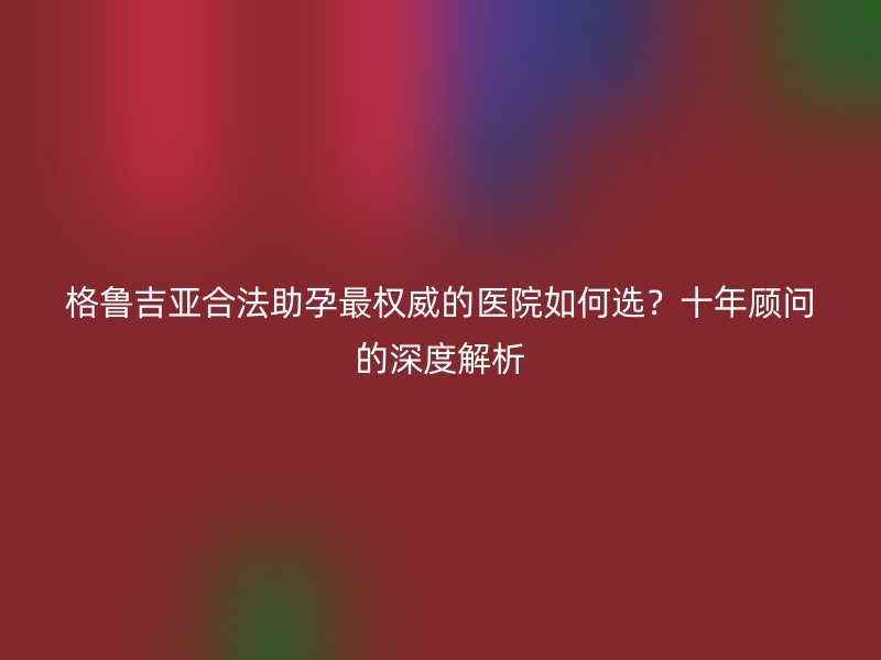 格鲁吉亚合法助孕最权威的医院如何选？十年顾问的深度解析