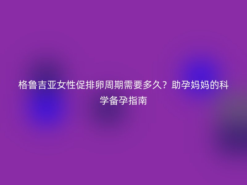 格鲁吉亚女性促排卵周期需要多久？助孕妈妈的科学备孕指南