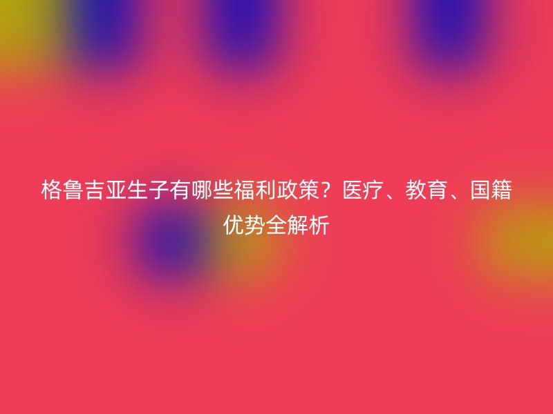 格鲁吉亚生子有哪些福利政策？医疗、教育、国籍优势全解析