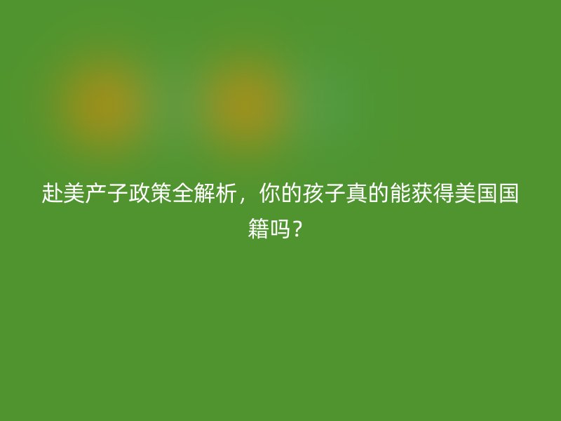 赴美产子政策全解析，你的孩子真的能获得美国国籍吗？