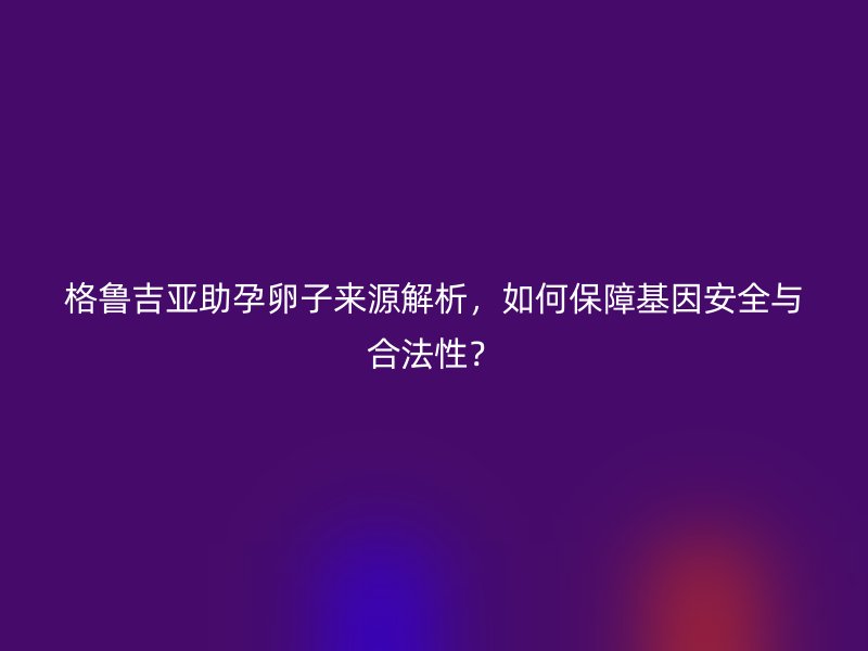 格鲁吉亚助孕卵子来源解析，如何保障基因安全与合法性？