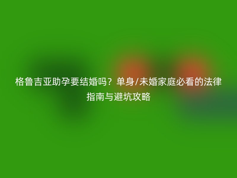 格鲁吉亚助孕要结婚吗？单身/未婚家庭必看的法律指南与避坑攻略