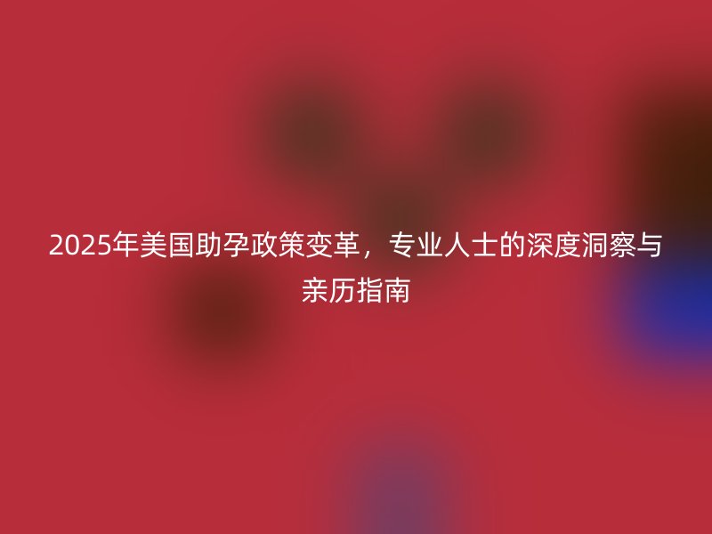 2025年美国助孕政策变革，专业人士的深度洞察与亲历指南