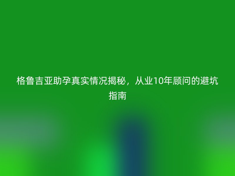 格鲁吉亚助孕真实情况揭秘，从业10年顾问的避坑指南