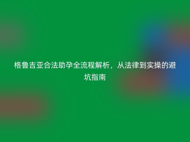 格鲁吉亚合法助孕全流程解析，从法律到实操的避坑指南
