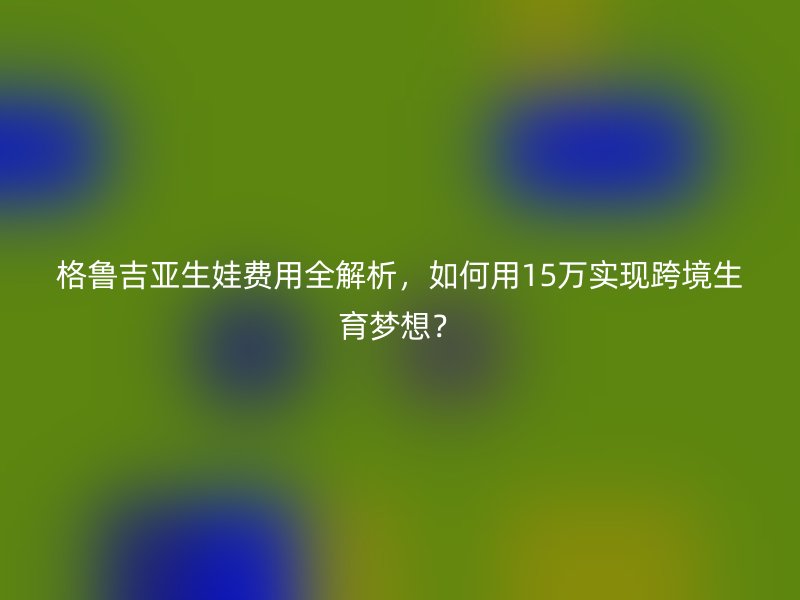 格鲁吉亚生娃费用全解析，如何用15万实现跨境生育梦想？