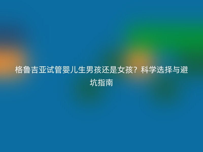 格鲁吉亚试管婴儿<a href='/tags/39_1.html' target='_blank'><u>生男孩</u></a>还是女孩？科学选择与避坑指南