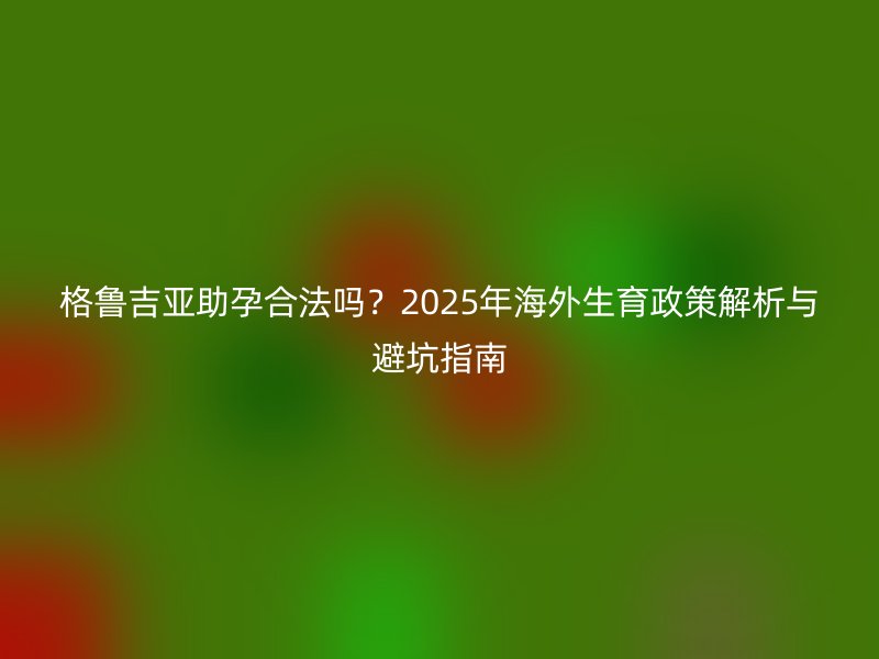 格鲁吉亚助孕合法吗？2025年海外生育政策解析与避坑指南