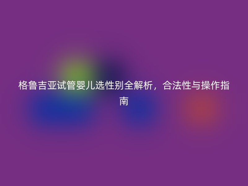格鲁吉亚试管婴儿选性别全解析，合法性与操作指南