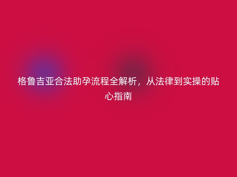 格鲁吉亚合法助孕流程全解析，从法律到实操的贴心指南