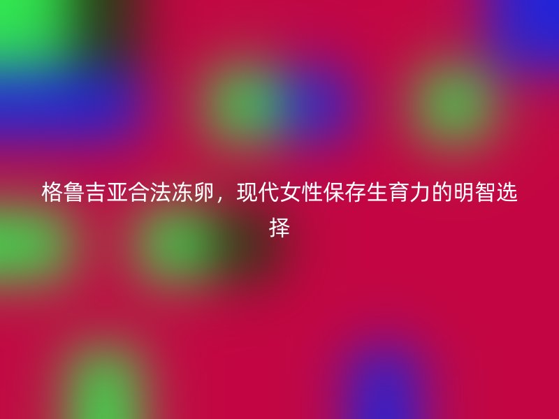 格鲁吉亚合法冻卵，现代女性保存生育力的明智选择