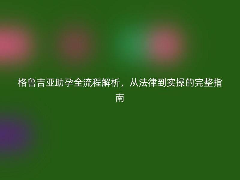 格鲁吉亚助孕全流程解析，从法律到实操的完整指南