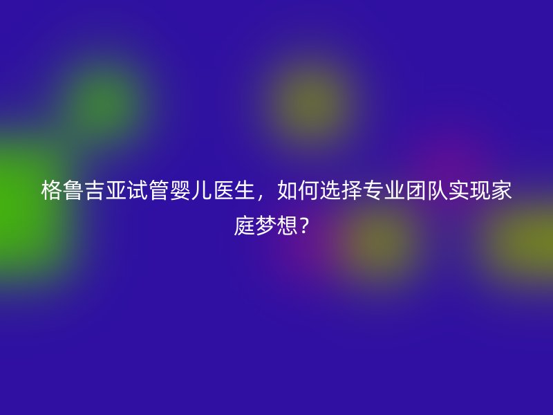 格鲁吉亚试管婴儿医生，如何选择专业团队实现家庭梦想？