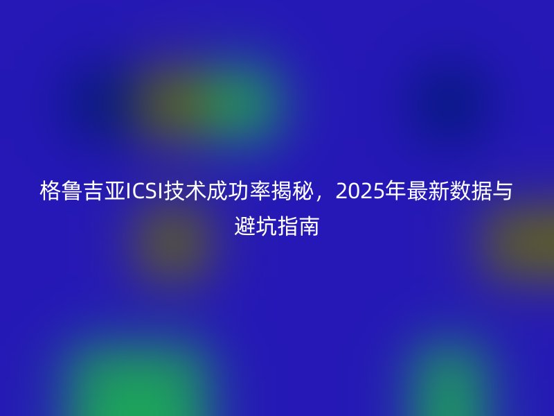 格鲁吉亚ICSI技术成功率揭秘,2025年最新数据与避坑指南