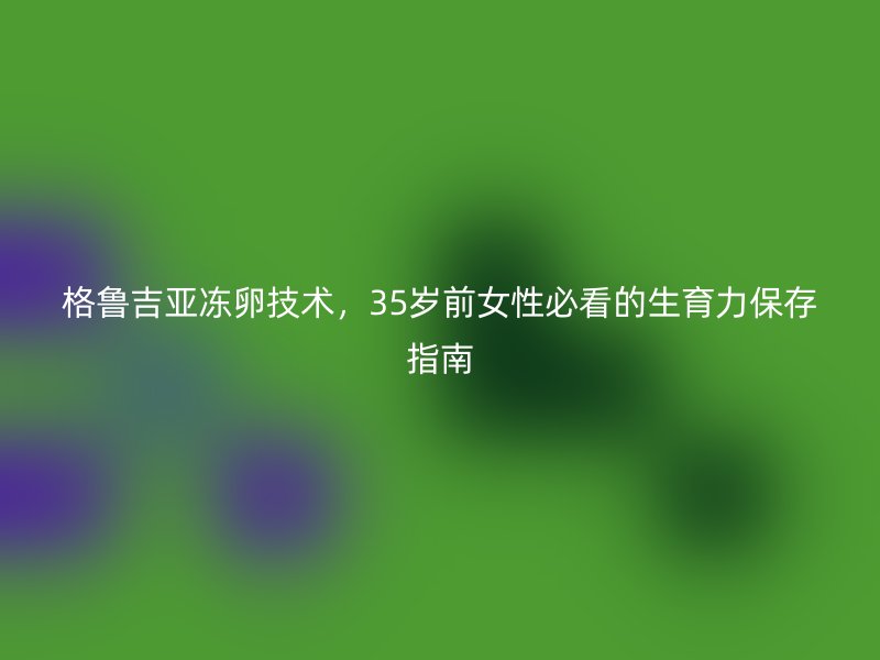 格鲁吉亚冻卵技术，35岁前<a href='/tags/44_1.html' target='_blank'><u>女性</u></a>必看的生育力保存指南
