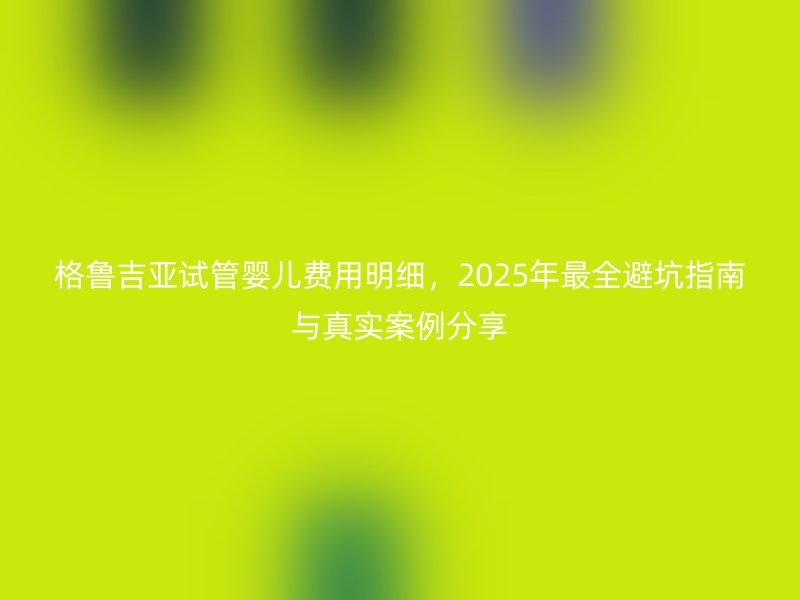 格鲁吉亚试管婴儿费用明细，2025年最全避坑指南与真实案例分享