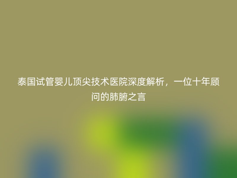 泰国试管婴儿顶尖技术医院深度解析，一位十年顾问的肺腑之言