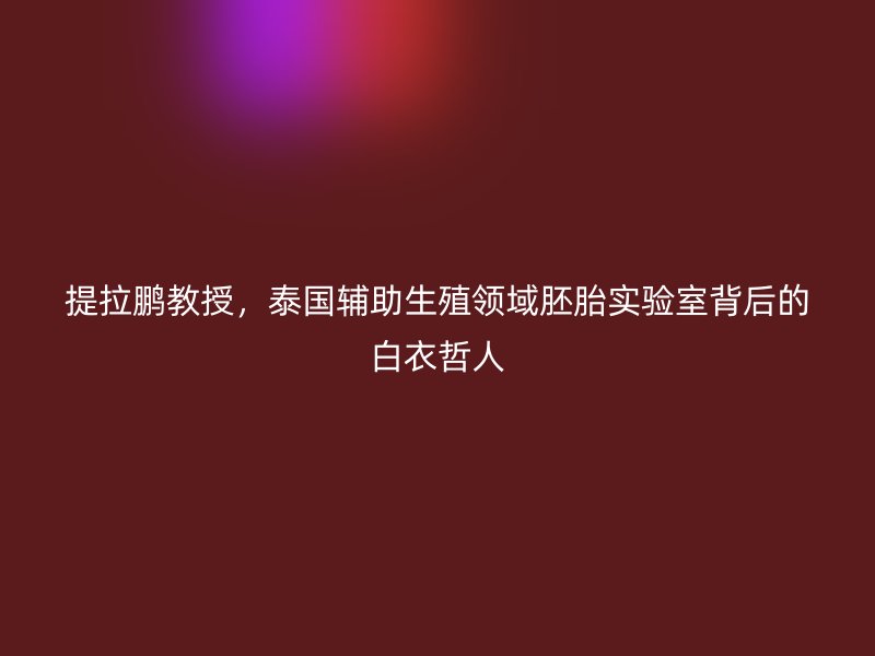 提拉鹏教授，泰国辅助生殖领域胚胎实验室背后的白衣哲人