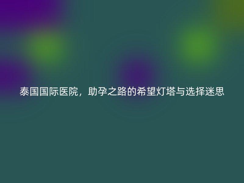 泰国国际医院,助孕之路的希望灯塔与选择迷思