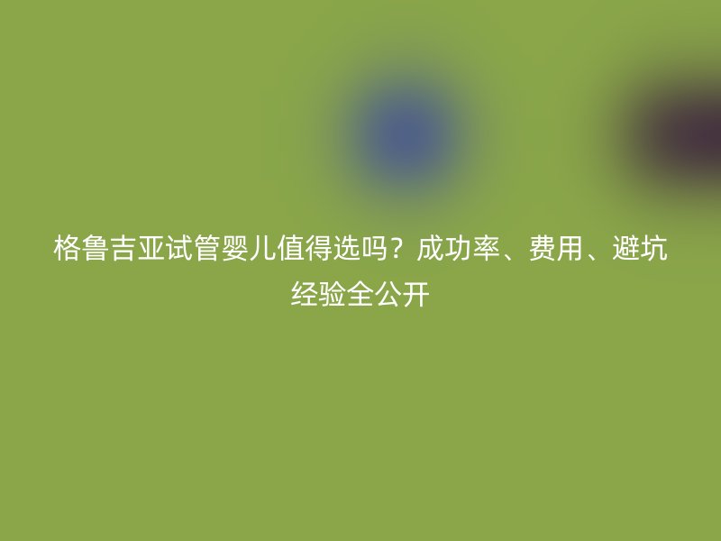 格鲁吉亚试管婴儿值得选吗？成功率、费用、避坑经验全公开