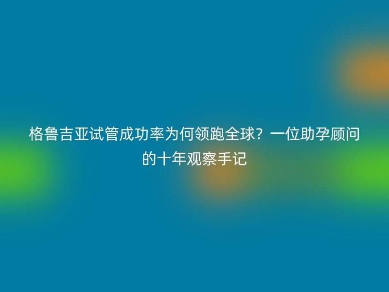 格鲁吉亚试管成功率为何领跑全球？一位助孕顾问的十年观察手记