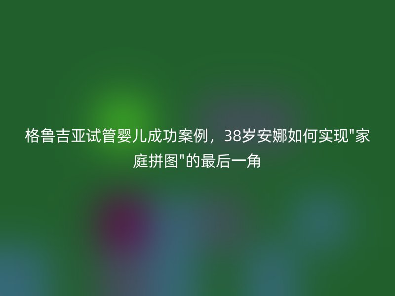 格鲁吉亚试管婴儿成功案例，38岁安娜如何实现