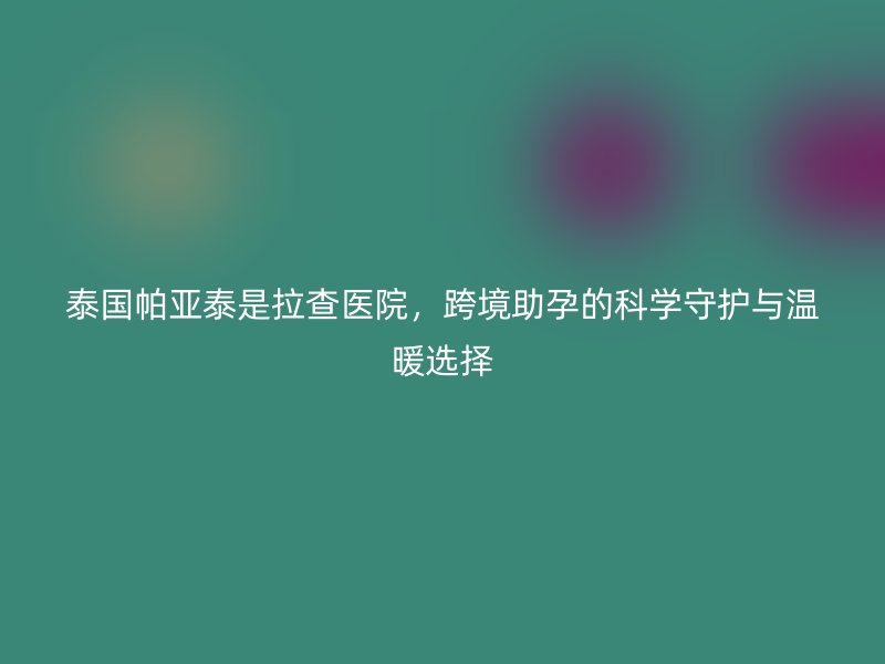 泰国帕亚泰是拉查医院，跨境助孕的科学守护与温暖选择