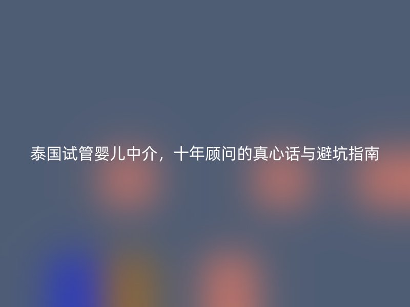 泰国试管婴儿中介,十年顾问的真心话与避坑指南