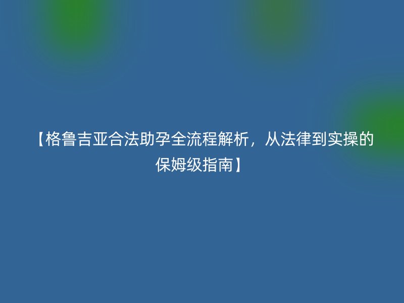 【格鲁吉亚合法助孕全流程解析，从法律到实操的保姆级指南】