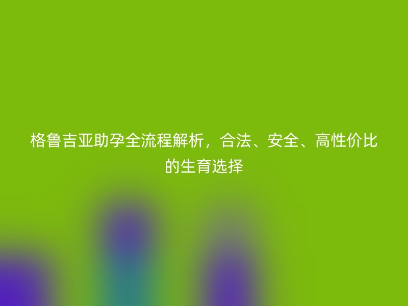 格鲁吉亚助孕全流程解析，合法、安全、高性价比的生育选择