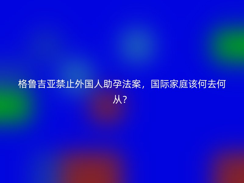 格鲁吉亚禁止外国人助孕法案，国际家庭该何去何从？