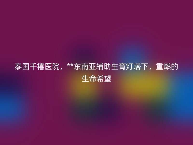 泰国千禧医院,**东南亚辅助生育灯塔下,重燃的生命希望