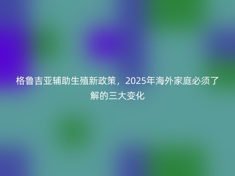 格鲁吉亚辅助生殖新政策，2025年海外家庭必须了解的三大变化