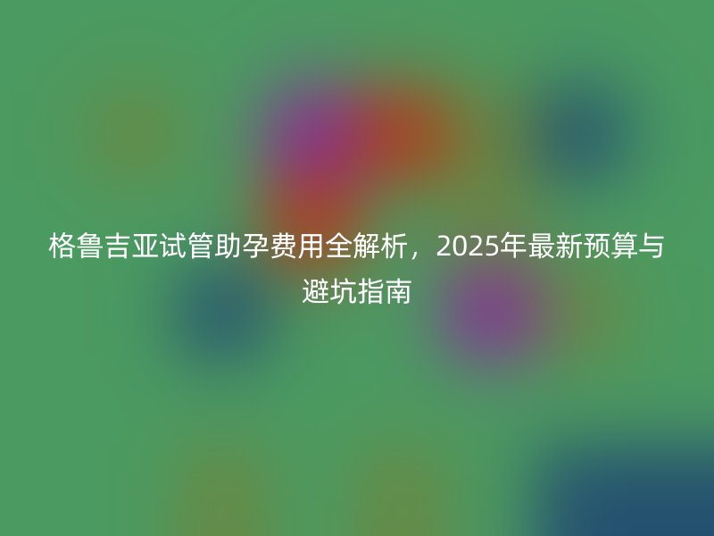 格鲁吉亚试管助孕费用全解析,2025年最新预算与避坑指南