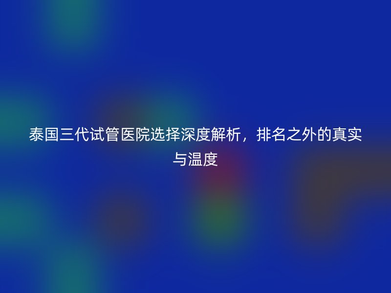 泰国三代<a href='/' target='_blank'><u>试管医院</u></a>选择深度解析,排名之外的真实与温度