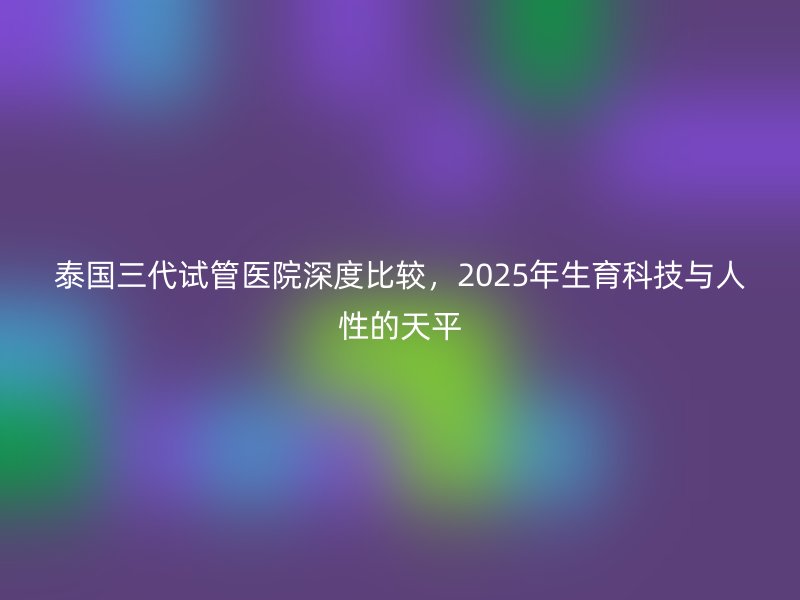 泰国三代<a href='/' target='_blank'><u>试管医院</u></a>深度比较,2025年生育科技与人性的天平