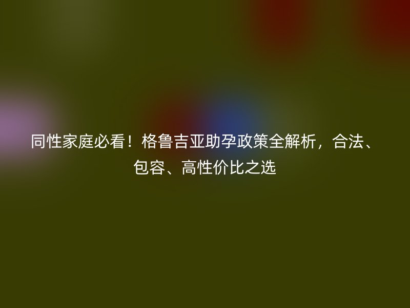 同性家庭必看！格鲁吉亚助孕政策全解析，合法、包容、高性价比之选