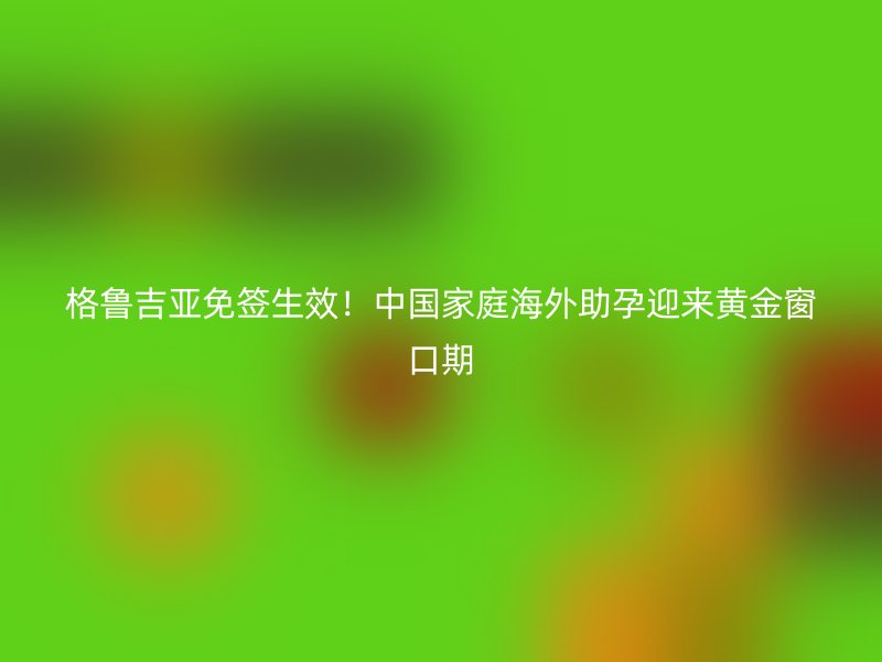 格鲁吉亚免签生效！中国家庭海外助孕迎来黄金窗口期