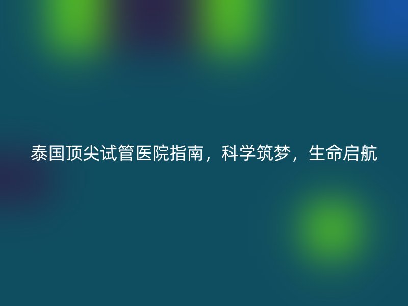 泰国顶尖<a href='/' target='_blank'><u>试管医院</u></a>指南,科学筑梦,生命启航
