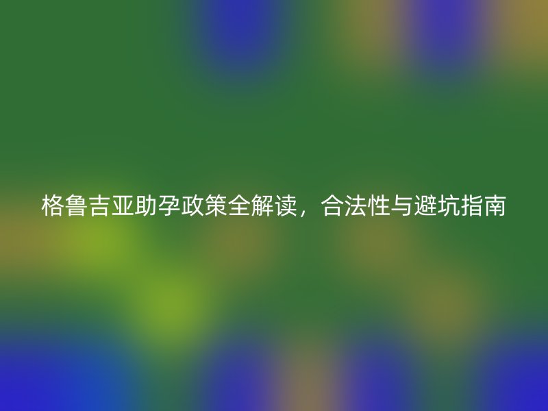 格鲁吉亚助孕政策全解读，合法性与避坑指南